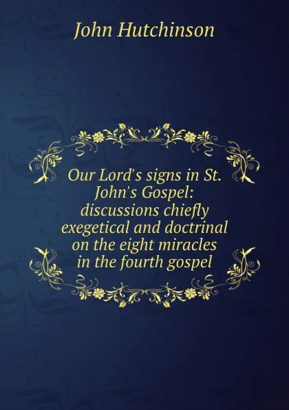 Обложка книги Our Lord.s signs in St. John.s Gospel: discussions chiefly exegetical and doctrinal on the eight miracles in the fourth gospel, John Hutchinson