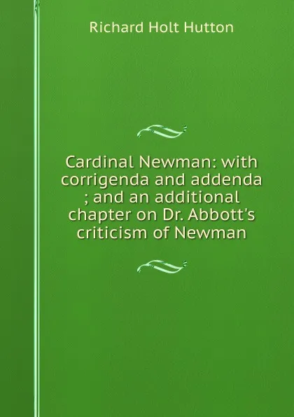 Обложка книги Cardinal Newman: with corrigenda and addenda ; and an additional chapter on Dr. Abbott.s criticism of Newman, Richard Holt Hutton