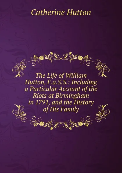 Обложка книги The Life of William Hutton, F.a.S.S.: Including a Particular Account of the Riots at Birmingham in 1791, and the History of His Family, Catherine Hutton