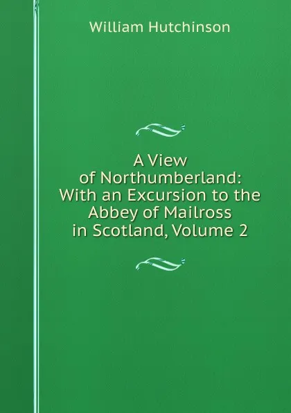 Обложка книги A View of Northumberland: With an Excursion to the Abbey of Mailross in Scotland, Volume 2, William Hutchinson