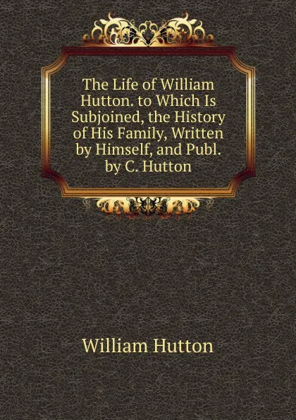 Обложка книги The Life of William Hutton. to Which Is Subjoined, the History of His Family, Written by Himself, and Publ. by C. Hutton, William Hutton