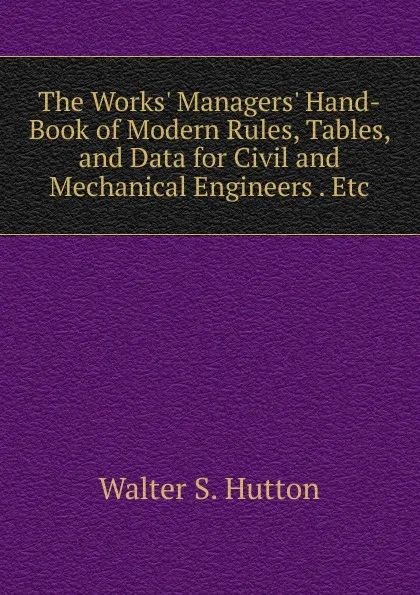 Обложка книги The Works. Managers. Hand-Book of Modern Rules, Tables, and Data for Civil and Mechanical Engineers . Etc, Walter S. Hutton