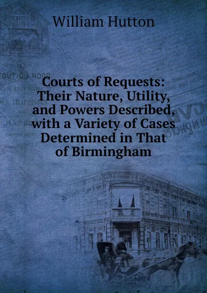 Обложка книги Courts of Requests: Their Nature, Utility, and Powers Described, with a Variety of Cases Determined in That of Birmingham, William Hutton