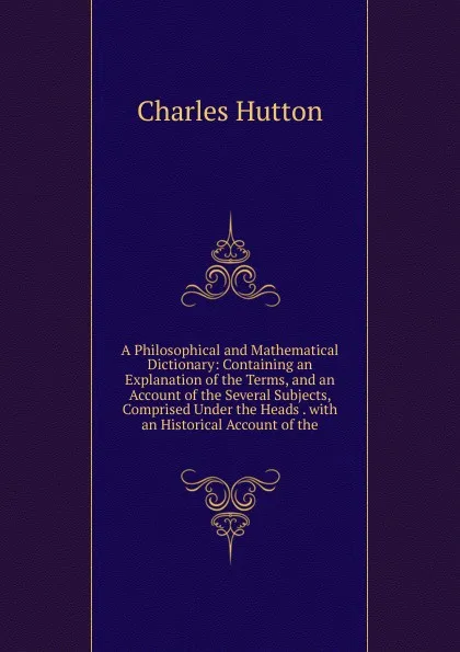 Обложка книги A Philosophical and Mathematical Dictionary: Containing an Explanation of the Terms, and an Account of the Several Subjects, Comprised Under the Heads . with an Historical Account of the, Charles Hutton