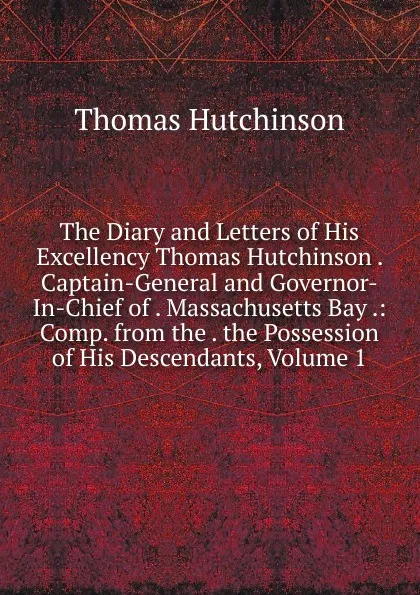 Обложка книги The Diary and Letters of His Excellency Thomas Hutchinson . Captain-General and Governor-In-Chief of . Massachusetts Bay .: Comp. from the . the Possession of His Descendants, Volume 1, Thomas Hutchinson