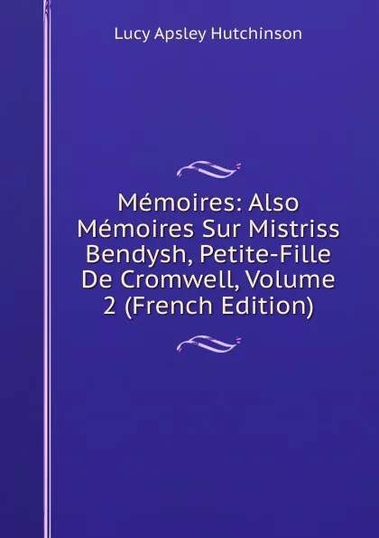 Обложка книги Memoires: Also Memoires Sur Mistriss Bendysh, Petite-Fille De Cromwell, Volume 2 (French Edition), Lucy Apsley Hutchinson