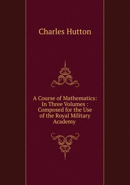 Обложка книги A Course of Mathematics: In Three Volumes : Composed for the Use of the Royal Military Academy ., Charles Hutton