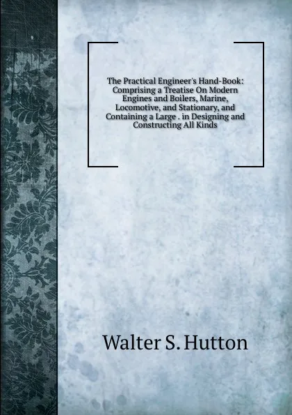 Обложка книги The Practical Engineer.s Hand-Book: Comprising a Treatise On Modern Engines and Boilers, Marine, Locomotive, and Stationary, and Containing a Large . in Designing and Constructing All Kinds, Walter S. Hutton