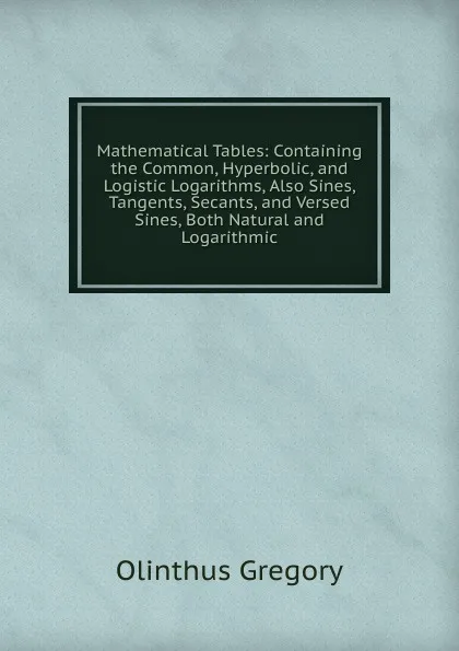 Обложка книги Mathematical Tables: Containing the Common, Hyperbolic, and Logistic Logarithms, Also Sines, Tangents, Secants, and Versed Sines, Both Natural and Logarithmic., Olinthus Gregory