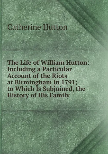 Обложка книги The Life of William Hutton: Including a Particular Account of the Riots at Birmingham in 1791; to Which Is Subjoined, the History of His Family, Catherine Hutton