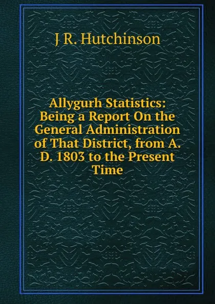 Обложка книги Allygurh Statistics: Being a Report On the General Administration of That District, from A. D. 1803 to the Present Time, J R. Hutchinson