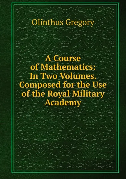 Обложка книги A Course of Mathematics: In Two Volumes. Composed for the Use of the Royal Military Academy, Olinthus Gregory