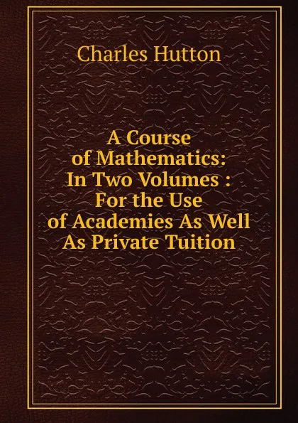 Обложка книги A Course of Mathematics: In Two Volumes : For the Use of Academies As Well As Private Tuition, Charles Hutton