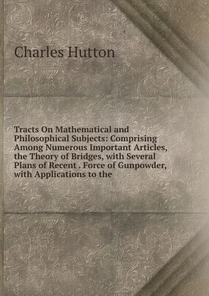 Обложка книги Tracts On Mathematical and Philosophical Subjects: Comprising Among Numerous Important Articles, the Theory of Bridges, with Several Plans of Recent . Force of Gunpowder, with Applications to the, Charles Hutton