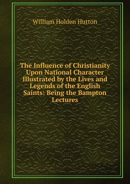 Обложка книги The Influence of Christianity Upon National Character Illustrated by the Lives and Legends of the English Saints: Being the Bampton Lectures, William Holden Hutton