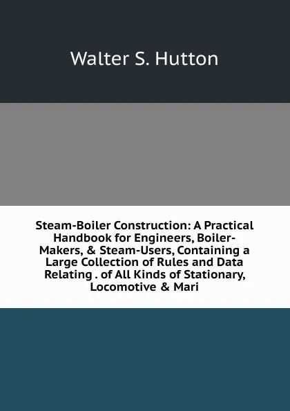 Обложка книги Steam-Boiler Construction: A Practical Handbook for Engineers, Boiler-Makers, . Steam-Users, Containing a Large Collection of Rules and Data Relating . of All Kinds of Stationary, Locomotive . Mari, Walter S. Hutton