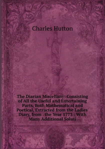 Обложка книги The Diarian Miscellany: Consisting of All the Useful and Entertaining Parts, Both Mathematical and Poetical, Extracted from the Ladies. Diary, from . the Year 1773 : With Many Additional Soluti, Charles Hutton