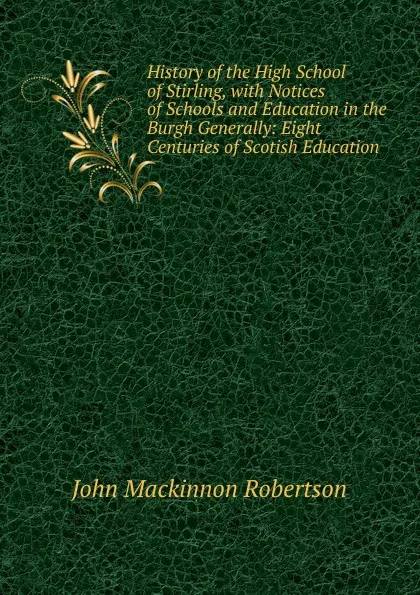 Обложка книги History of the High School of Stirling, with Notices of Schools and Education in the Burgh Generally: Eight Centuries of Scotish Education, J. M. Robertson