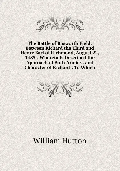 Обложка книги The Battle of Bosworth Field: Between Richard the Third and Henry Earl of Richmond, August 22, 1485 : Wherein Is Described the Approach of Both Armies . and Character of Richard : To Which, William Hutton