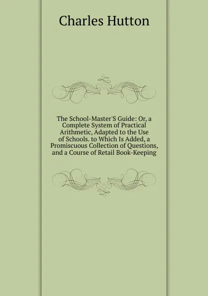 Обложка книги The School-Master.S Guide: Or, a Complete System of Practical Arithmetic, Adapted to the Use of Schools. to Which Is Added, a Promiscuous Collection of Questions, and a Course of Retail Book-Keeping, Charles Hutton