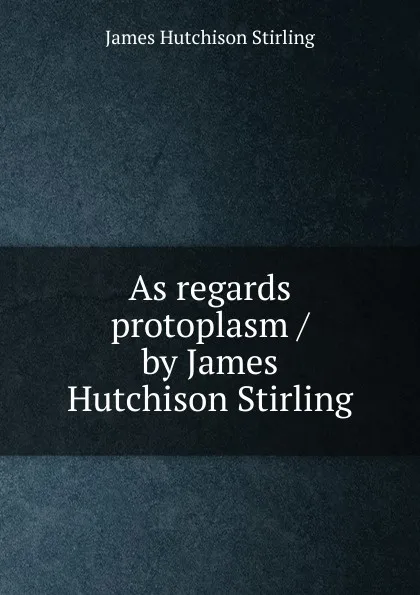 Обложка книги As regards protoplasm / by James Hutchison Stirling, James Hutchison Stirling