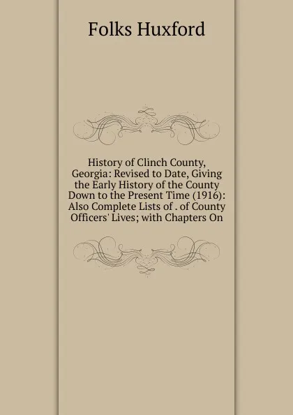 Обложка книги History of Clinch County, Georgia: Revised to Date, Giving the Early History of the County Down to the Present Time (1916): Also Complete Lists of . of County Officers. Lives; with Chapters On, Folks Huxford