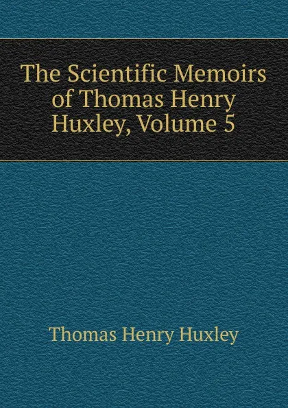 Обложка книги The Scientific Memoirs of Thomas Henry Huxley, Volume 5, Thomas Henry Huxley