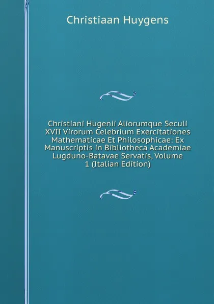 Обложка книги Christiani Hugenii Aliorumque Seculi XVII Virorum Celebrium Exercitationes Mathematicae Et Philosophicae: Ex Manuscriptis in Bibliotheca Academiae Lugduno-Batavae Servatis, Volume 1 (Italian Edition), Christiaan Huygens