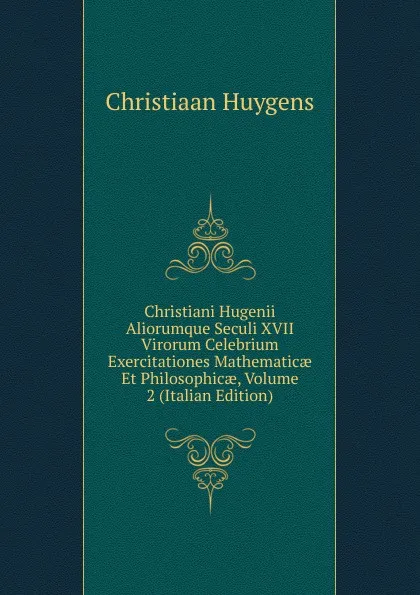 Обложка книги Christiani Hugenii Aliorumque Seculi XVII Virorum Celebrium Exercitationes Mathematicae Et Philosophicae, Volume 2 (Italian Edition), Christiaan Huygens