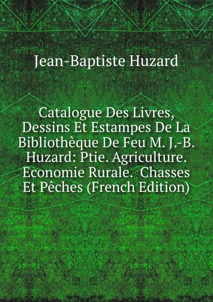 Обложка книги Catalogue Des Livres, Dessins Et Estampes De La Bibliotheque De Feu M. J.-B. Huzard: Ptie. Agriculture.  Economie Rurale.  Chasses Et Peches (French Edition), Jean-Baptiste Huzard