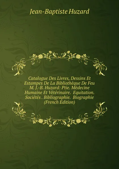 Обложка книги Catalogue Des Livres, Dessins Et Estampes De La Bibliotheque De Feu M. J.-B. Huzard: Ptie. Medecine Humaine Et Veterinaire.  Equitation.  Societes . Bibliographie.  Biographie (French Edition), Jean-Baptiste Huzard