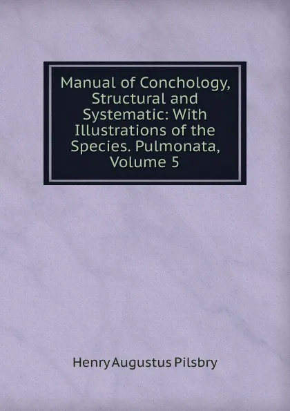 Обложка книги Manual of Conchology, Structural and Systematic: With Illustrations of the Species. Pulmonata, Volume 5, Henry Augustus Pilsbry