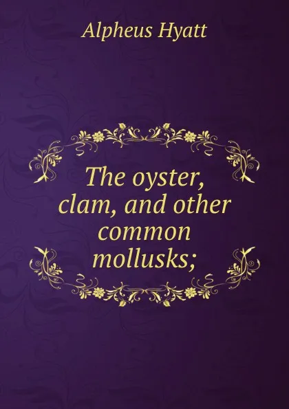 Обложка книги The oyster, clam, and other common mollusks;, Alpheus Hyatt
