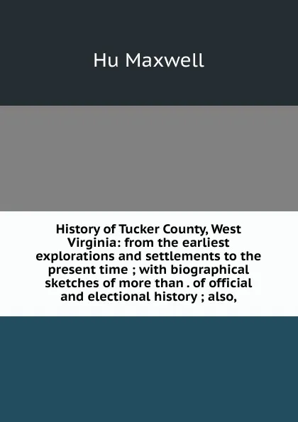 Обложка книги History of Tucker County, West Virginia: from the earliest explorations and settlements to the present time ; with biographical sketches of more than . of official and electional history ; also,, Hu Maxwell