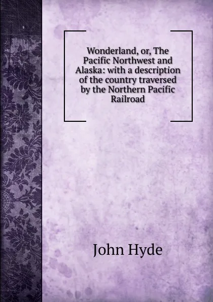 Обложка книги Wonderland, or, The Pacific Northwest and Alaska: with a description of the country traversed by the Northern Pacific Railroad, John Hyde