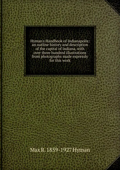 Обложка книги Hyman.s Handbook of Indianapolis: an outline history and description of the capital of Indiana, with over three hundred illustrations from photographs made expressly for this work, Max R. 1859-1927 Hyman