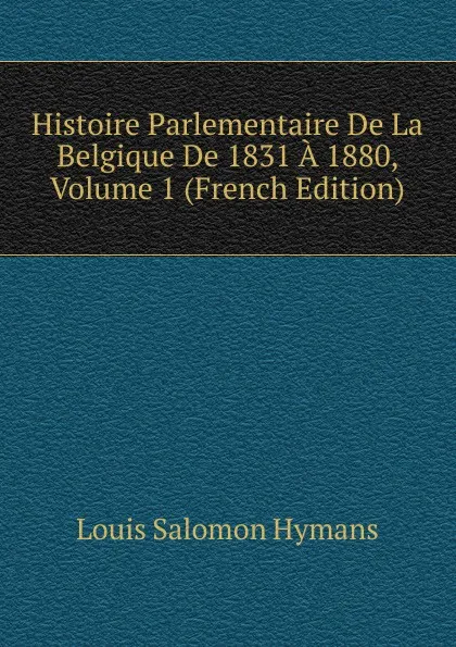 Обложка книги Histoire Parlementaire De La Belgique De 1831 A 1880, Volume 1 (French Edition), Louis Salomon Hymans