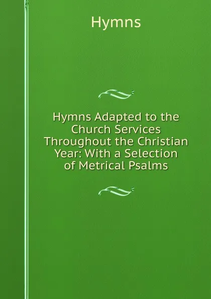 Обложка книги Hymns Adapted to the Church Services Throughout the Christian Year: With a Selection of Metrical Psalms, Hymns