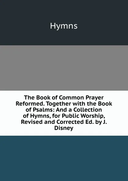 Обложка книги The Book of Common Prayer Reformed. Together with the Book of Psalms: And a Collection of Hymns, for Public Worship, Revised and Corrected Ed. by J. Disney., Hymns