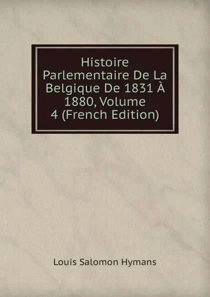 Обложка книги Histoire Parlementaire De La Belgique De 1831 A 1880, Volume 4 (French Edition), Louis Salomon Hymans