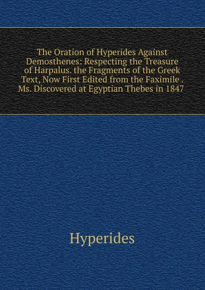 Обложка книги The Oration of Hyperides Against Demosthenes: Respecting the Treasure of Harpalus. the Fragments of the Greek Text, Now First Edited from the Faximile . Ms. Discovered at Egyptian Thebes in 1847 ., Hyperides