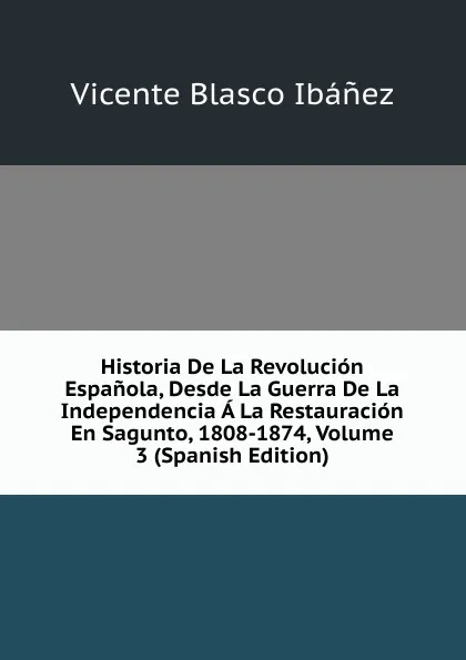 Обложка книги Historia De La Revolucion Espanola, Desde La Guerra De La Independencia A La Restauracion En Sagunto, 1808-1874, Volume 3 (Spanish Edition), Vicente Blasco Ibanez