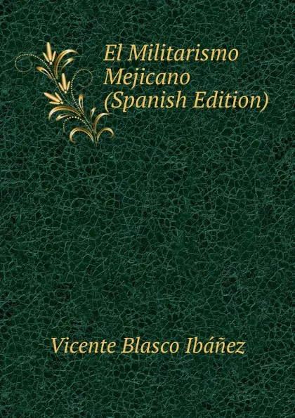 Обложка книги El Militarismo Mejicano (Spanish Edition), Vicente Blasco Ibanez
