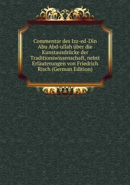 Обложка книги Commentar des Izz-ed-Din Abu Abd-ullah uber die Kunstausdrucke der Traditionswissenschaft, nebst Erlauterungen von Friedrich Risch (German Edition), 