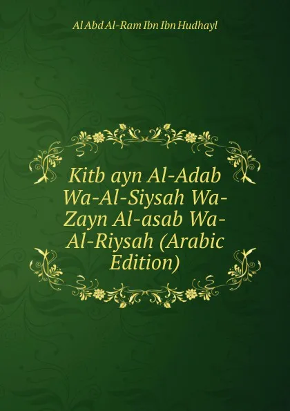 Обложка книги Kitb ayn Al-Adab Wa-Al-Siysah Wa-Zayn Al-asab Wa-Al-Riysah (Arabic Edition), Al Abd Al-Ram Ibn Ibn Hudhayl