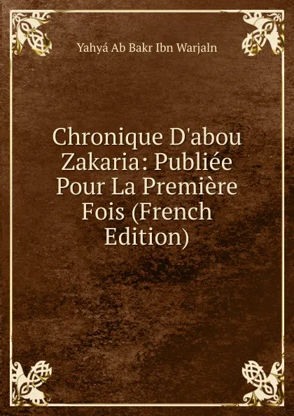 Обложка книги Chronique D.abou Zakaria: Publiee Pour La Premiere Fois (French Edition), Yahyá Ab Bakr Ibn Warjaln