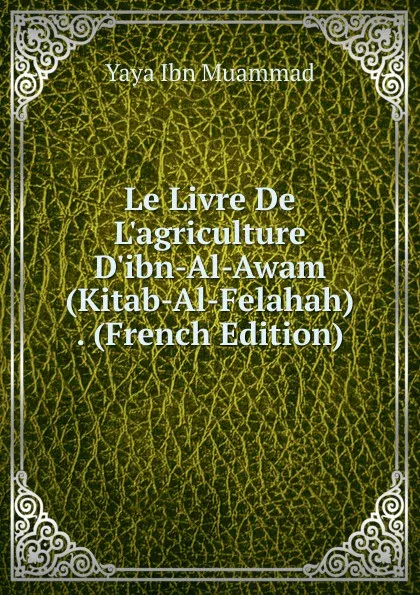 Обложка книги Le Livre De L.agriculture D.ibn-Al-Awam (Kitab-Al-Felahah) . (French Edition), Yaya Ibn Muammad