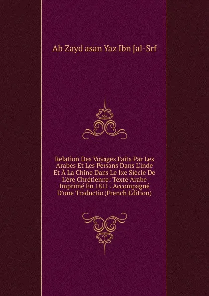 Обложка книги Relation Des Voyages Faits Par Les Arabes Et Les Persans Dans L.inde Et A La Chine Dans Le Ixe Siecle De L.ere Chretienne: Texte Arabe Imprime En 1811 . Accompagne D.une Traductio (French Edition), Ab Zayd asan Yaz Ibn [al-Srf