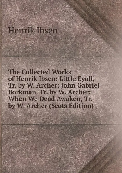 Обложка книги The Collected Works of Henrik Ibsen: Little Eyolf, Tr. by W. Archer; John Gabriel Borkman, Tr. by W. Archer; When We Dead Awaken, Tr. by W. Archer (Scots Edition), Henrik Ibsen