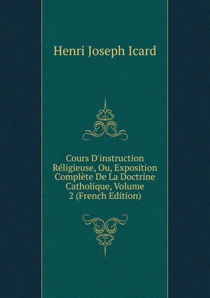 Обложка книги Cours D.instruction Religieuse, Ou, Exposition Complete De La Doctrine Catholique, Volume 2 (French Edition), Henri Joseph Icard